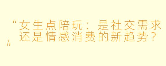 “女生点陪玩：是社交需求，还是情感消费的新趋势？”