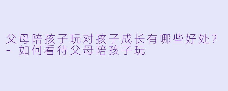 父母陪孩子玩对孩子成长有哪些好处？-如何看待父母陪孩子玩