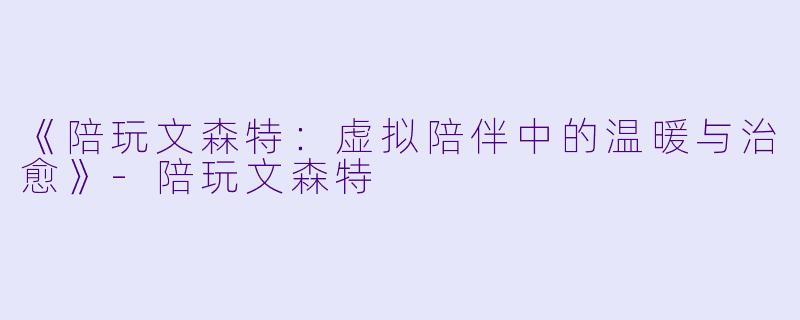 《陪玩文森特：虚拟陪伴中的温暖与治愈》-陪玩文森特