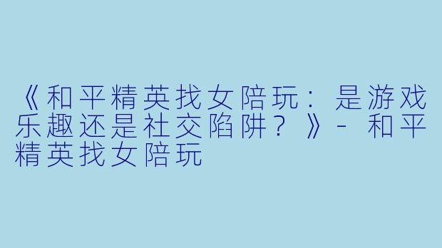 《和平精英找女陪玩：是游戏乐趣还是社交陷阱？》-和平精英找女陪玩