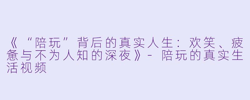 《“陪玩”背后的真实人生：欢笑、疲惫与不为人知的深夜》-陪玩的真实生活视频