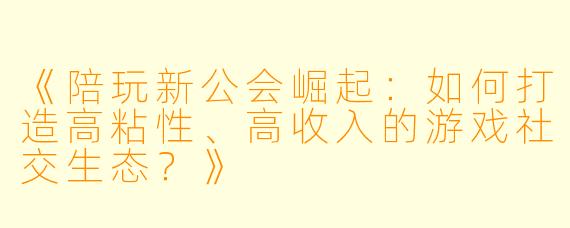 《陪玩新公会崛起：如何打造高粘性、高收入的游戏社交生态？》