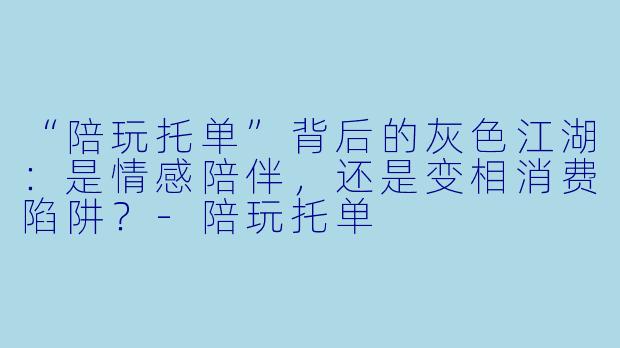 “陪玩托单”背后的灰色江湖：是情感陪伴，还是变相消费陷阱？