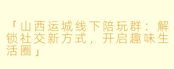 「山西运城线下陪玩群：解锁社交新方式，开启趣味生活圈」