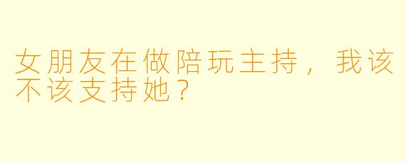 女朋友在做陪玩主持，我该不该支持她？
