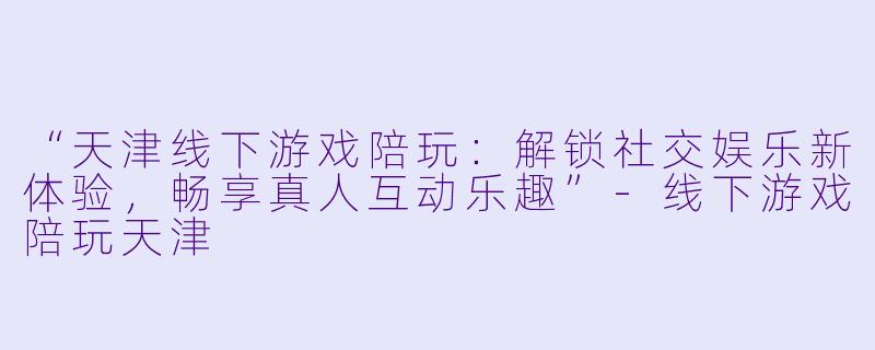 “天津线下游戏陪玩：解锁社交娱乐新体验，畅享真人互动乐趣”-线下游戏陪玩天津