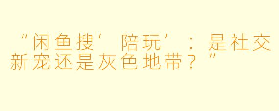 “闲鱼搜‘陪玩’：是社交新宠还是灰色地带？”
