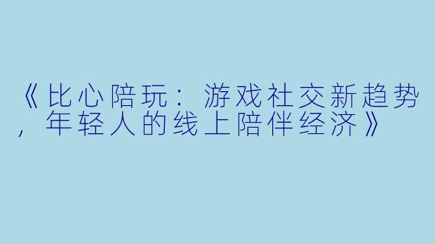 《比心陪玩：游戏社交新趋势，年轻人的线上陪伴经济》