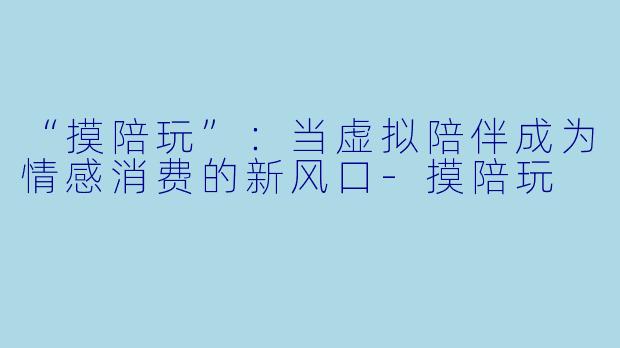 “摸陪玩”：当虚拟陪伴成为情感消费的新风口-摸陪玩