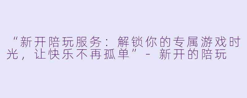 “新开陪玩服务：解锁你的专属游戏时光，让快乐不再孤单”-新开的陪玩
