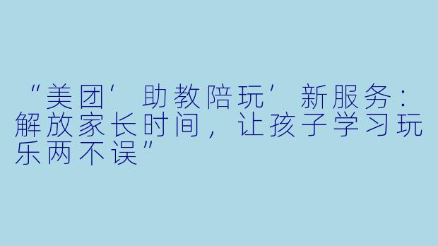 “美团‘助教陪玩’新服务：解放家长时间，让孩子学习玩乐两不误”
