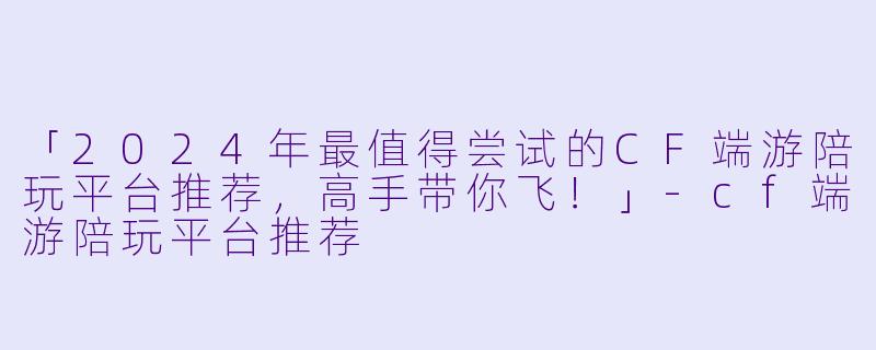 「2024年最值得尝试的CF端游陪玩平台推荐，高手带你飞！」-cf端游陪玩平台推荐