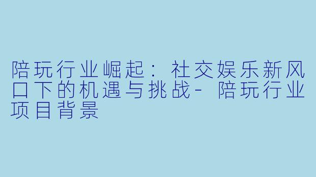 陪玩行业崛起：社交娱乐新风口下的机遇与挑战-陪玩行业项目背景
