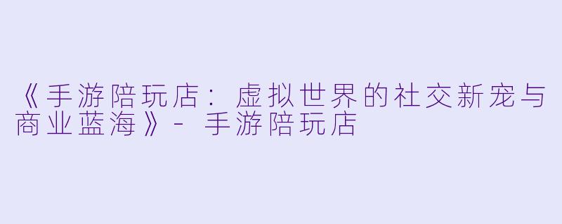 《手游陪玩店：虚拟世界的社交新宠与商业蓝海》-手游陪玩店