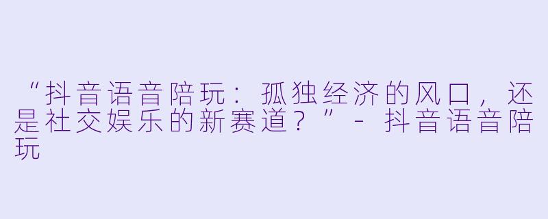 “抖音语音陪玩：孤独经济的风口，还是社交娱乐的新赛道？”-抖音语音陪玩