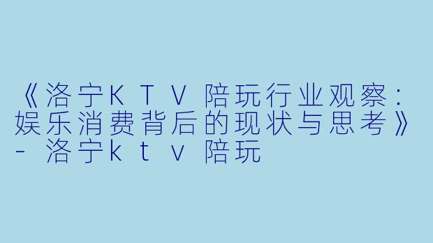 《洛宁KTV陪玩行业观察：娱乐消费背后的现状与思考》-洛宁ktv陪玩