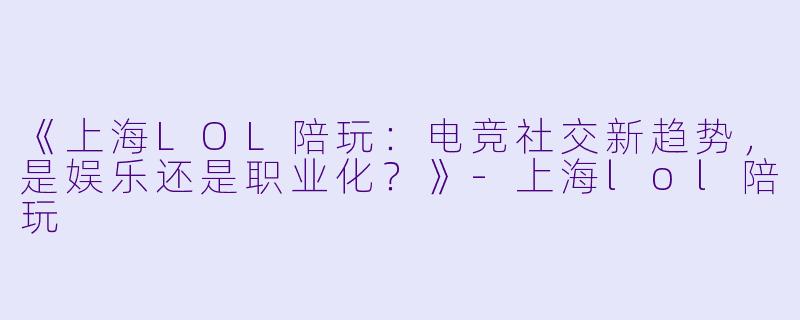 《上海LOL陪玩：电竞社交新趋势，是娱乐还是职业化？》-上海lol陪玩