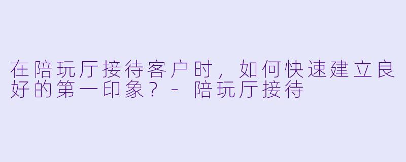 在陪玩厅接待客户时，如何快速建立良好的第一印象？-陪玩厅接待