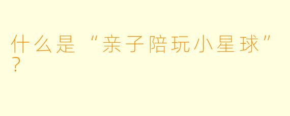 什么是“亲子陪玩小星球”？
