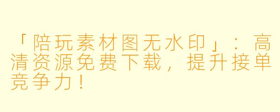 「陪玩素材图无水印」：高清资源免费下载，提升接单竞争力！