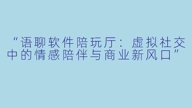 “语聊软件陪玩厅：虚拟社交中的情感陪伴与商业新风口”