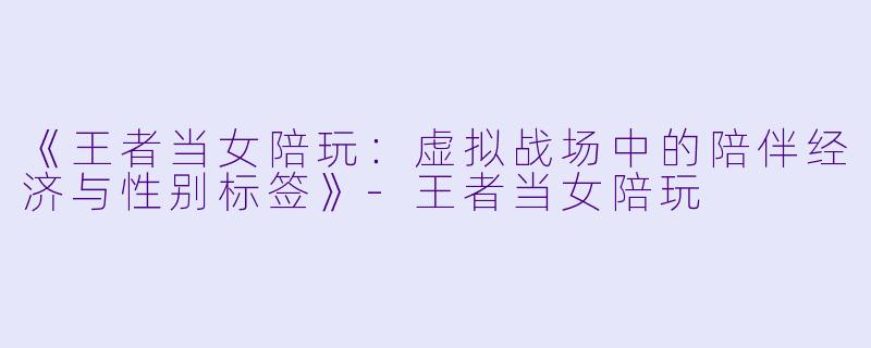 《王者当女陪玩：虚拟战场中的陪伴经济与性别标签》-王者当女陪玩