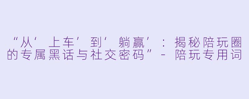 “从‘上车’到‘躺赢’：揭秘陪玩圈的专属黑话与社交密码”-陪玩专用词