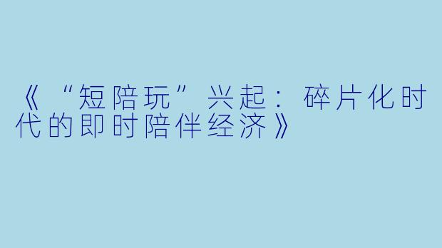 《“短陪玩”兴起：碎片化时代的即时陪伴经济》
