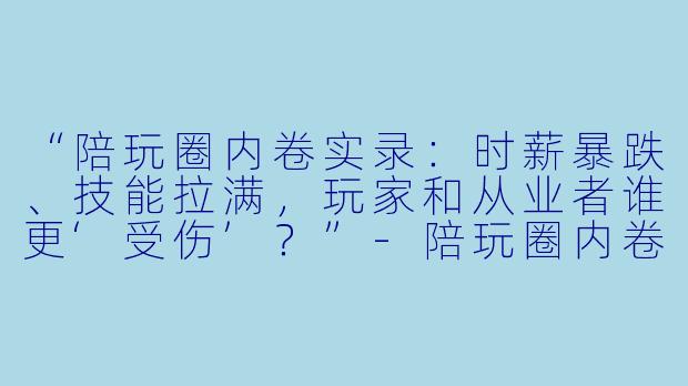 “陪玩圈内卷实录：时薪暴跌、技能拉满，玩家和从业者谁更‘受伤’？”-陪玩圈内卷吗