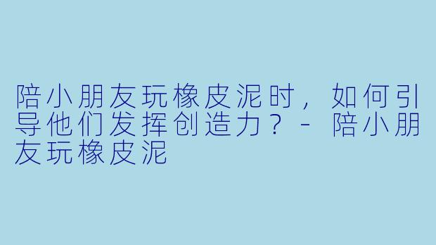陪小朋友玩橡皮泥时，如何引导他们发挥创造力？-陪小朋友玩橡皮泥