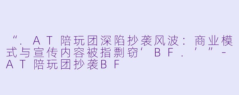 “.AT陪玩团深陷抄袭风波：商业模式与宣传内容被指剽窃‘BF.’”-AT陪玩团抄袭BF