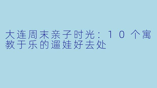 大连周末亲子时光：10个寓教于乐的遛娃好去处