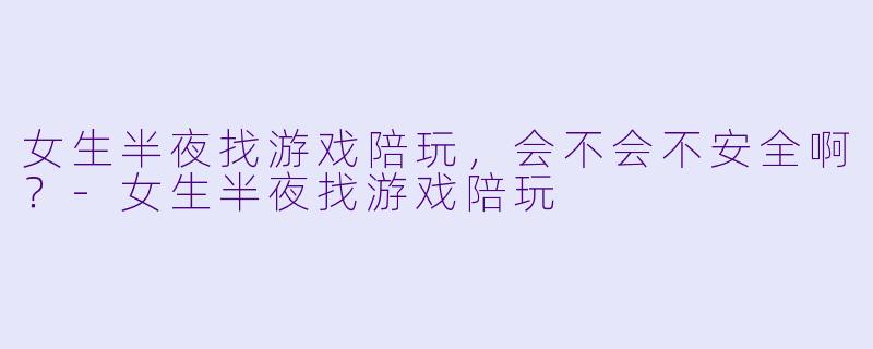 女生半夜找游戏陪玩，会不会不安全啊？-女生半夜找游戏陪玩