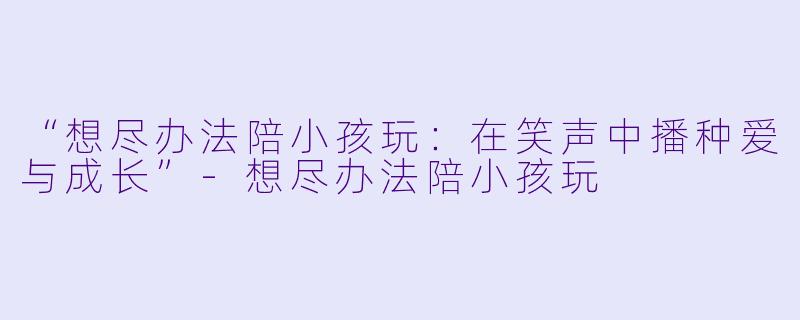 “想尽办法陪小孩玩：在笑声中播种爱与成长”-想尽办法陪小孩玩