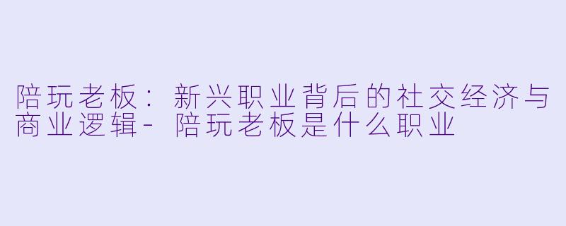 陪玩老板：新兴职业背后的社交经济与商业逻辑-陪玩老板是什么职业