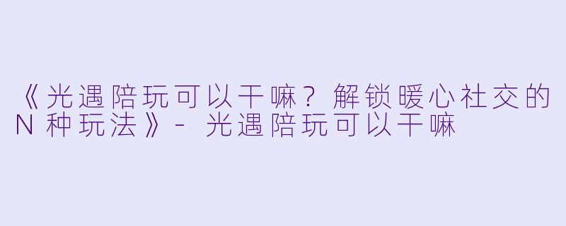 《光遇陪玩可以干嘛？解锁暖心社交的N种玩法》-光遇陪玩可以干嘛