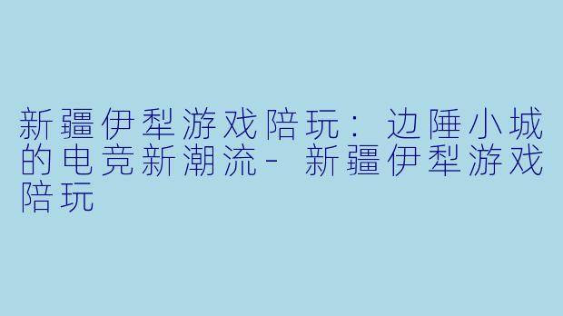 新疆伊犁游戏陪玩：边陲小城的电竞新潮流-新疆伊犁游戏陪玩