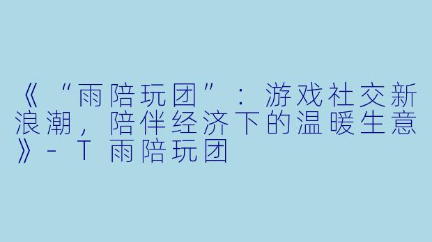《“雨陪玩团”：游戏社交新浪潮，陪伴经济下的温暖生意》-T雨陪玩团