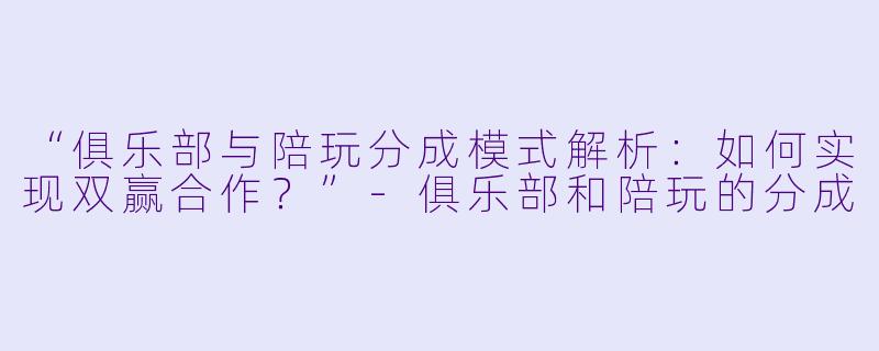 “俱乐部与陪玩分成模式解析：如何实现双赢合作？”-俱乐部和陪玩的分成