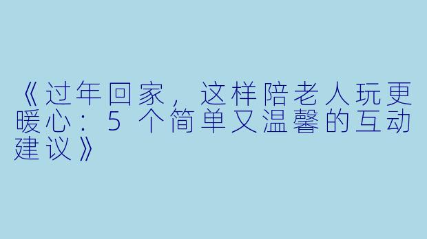 《过年回家，这样陪老人玩更暖心：5个简单又温馨的互动建议》