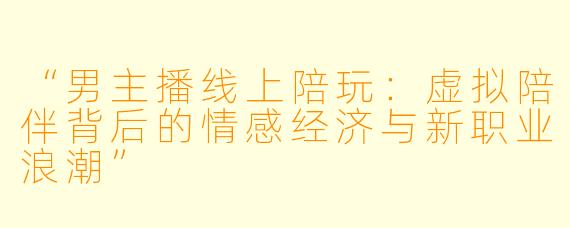 “男主播线上陪玩：虚拟陪伴背后的情感经济与新职业浪潮”