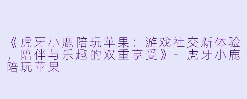 《虎牙小鹿陪玩苹果：游戏社交新体验，陪伴与乐趣的双重享受》-虎牙小鹿陪玩苹果