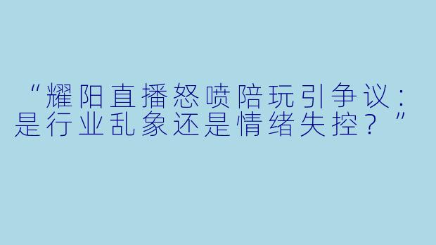 “耀阳直播怒喷陪玩引争议：是行业乱象还是情绪失控？”