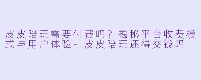 皮皮陪玩需要付费吗？揭秘平台收费模式与用户体验-皮皮陪玩还得交钱吗