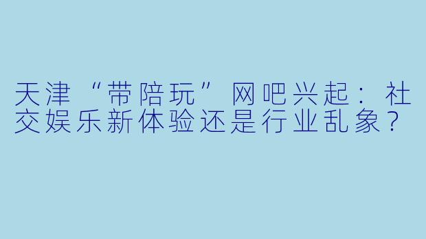 天津“带陪玩”网吧兴起：社交娱乐新体验还是行业乱象？
