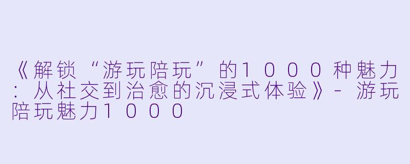 《解锁“游玩陪玩”的1000种魅力：从社交到治愈的沉浸式体验》-游玩陪玩魅力1000