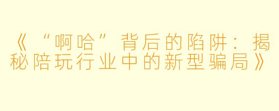 《“啊哈”背后的陷阱：揭秘陪玩行业中的新型骗局》