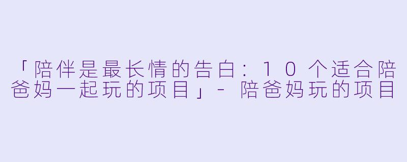 「陪伴是最长情的告白：10个适合陪爸妈一起玩的项目」-陪爸妈玩的项目