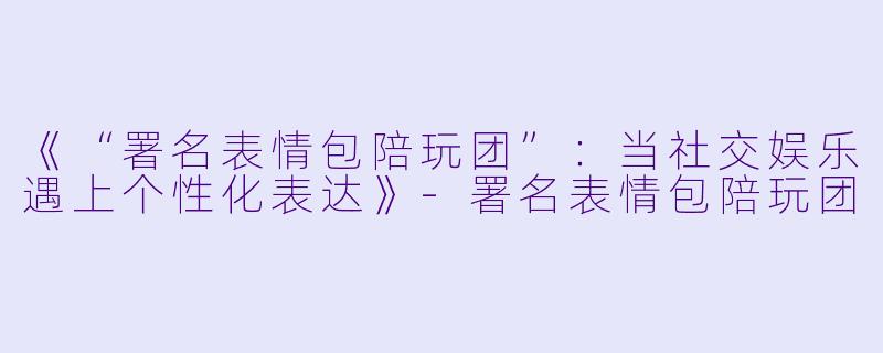 《“署名表情包陪玩团”：当社交娱乐遇上个性化表达》-署名表情包陪玩团