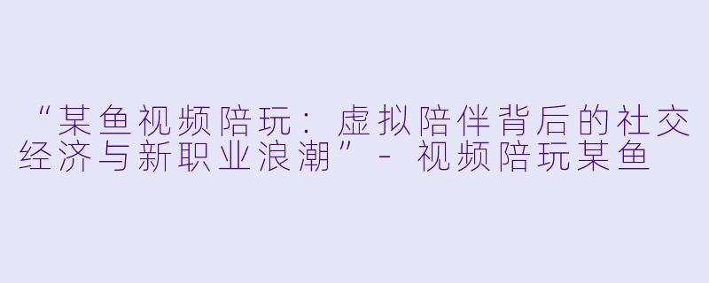 “某鱼视频陪玩：虚拟陪伴背后的社交经济与新职业浪潮”-视频陪玩某鱼